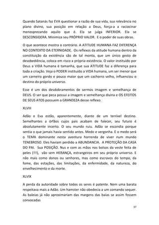 Quando Satanás faz EVA questionar a razão de sua vida, sua relevância no
plano divino, sua posição em relação a Deus, força-a a raciocinar
menosprezando aquilo que é. Ela se julga INFERIOR. Ela se
DESCONSIDERA. Minimiza seu PRÓPRIO VALOR. E o poder de suas obras.

O que acontece mostra o contrário. A ATITUDE HUMANA FAZ DIFERENÇA
NO CONTEXTO DA ETERNIDADE. Os reflexos da atitude humana dentro da
constituição da existência são de tal monta, que um único gesto de
desobediência, coloca em risco a própria existência. O valor instituído por
Deus a VIDA humana é tamanha, que sua ATITUDE faz a diferença para
toda a criação. Veja o PODER instituído a VIDA humana, um ser menor que
um carneiro gordo e pouco maior que um cachorro velho, influenciou o
destino do próprio universo.

Esse é um dos desdobramentos de sermos imagem e semelhança de
DEUS. O ser que peca possui a imagem e semelhança divina e OS EFEITOS
DE SEUS ATOS possuem a GRANDEZA desse reflexo.

XLVIII

Adão e Eva estão, aparentemente, diante de um terrível destino.
Semelhantes a órfãos cujos pais acabam de falecer, seu futuro é
absolutamente incerto. O seu mundo ruiu. Adão se escondia porque
sentia o que jamais havia sentido antes. Medo e vergonha. E o medo será
o TEMA dominante nesta aventura horrenda de viver num mundo
TENEBROSO. Eles haviam perdido a ABUNDANCIA. A PROTEÇÃO DA CASA
DO PAI. Sua POSIÇÃO. Nus e com as mãos nos bolsos da veste feita de
peles (!!!), vão sem HERANÇA, estrangeiros em seu próprio universo. E
não mais como donos ou senhores, mas como escravos do tempo, da
fome, das estações, das limitações, da enfermidade, da natureza, do
envelhecimento e da morte.

XLVIX

A perda da autoridade sobre todos os seres é patente. Nem uma barata
respeitava mais a Adão. Um hamster não obedecia a um comando sequer.
As baleias já não aproximariam das margens das baías se assim fossem
convocadas
                                                                         37
 