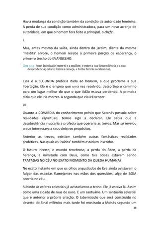 Havia mudança da condição também da condição da autoridade feminina.
A perda de sua condição como administradora, para um novo arranjo de
autoridade, em que o homem fora feito o principal, o chefe.

L

Mas, antes mesmo da saída, ainda dentro do jardim, diante da mesma
‘maldita’ árvore, o homem recebe a primeira porção de esperança, o
primeiro trecho do EVANGELHO.
Gen 3:15 Porei inimizade entre ti e a mulher, e entre a tua descendência e a sua
   descendência; esta te ferirá a cabeça, e tu lhe ferirás o calcanhar.



Essa é a SEGUNDA profecia dada ao homem, a que proclama a sua
libertação. Ela é o enigma que uma vez resolvido, descortina o caminho
para um lugar melhor do que o que Adão estava perdendo. A primeira
dizia que ele iria morrer. A segunda que ela irá vencer.

LII

Quanto a COVARDIA do conhecimento prévio que Satanás possuía sobre
realidades espirituais, temos algo a declarar. Ele sabia que a
desobediência invocaria a profecia que operaria as trevas. Mas só revelou
o que interessava a seus sinistros propósitos.

Anterior as trevas, existiam também outras fantásticas realidades
proféticas. Nas quais os ‘caídos’ também estariam inseridos.

O futuro incerto, o mundo tenebroso, a perda do Éden, a perda da
herança, a inimizade com Deus, como tais coisas estavam sendo
TRATADAS NO CÉU NO EXATO MOMENTO DA QUEDA HUMANA?

No exato instante em que os olhos angustiados de Eva ainda avistavam o
fulgor das espadas flamejantes nas mãos dos querubins, algo de BOM
ocorria no céu.

Subindo ás esferas celestiais já avistaríamos o trono. Ele já estava lá. Assim
como uma cidade de ruas de ouro. E um santuário. Um santuário celestial
que é anterior a própria criação. O tabernáculo que será construído no
deserto do Sinai milênios mais tarde foi mostrado a Moisés segundo um
                                                                                   38
 