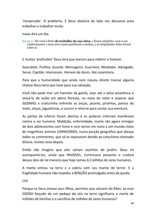 ‘inesperado’. O problema. E Deus deixaria de lado seu descanso para
trabalhar e trabalhar muito.

Isaias dirá um dia:
Isa 53:11 Ele verá o fruto do trabalho da sua alma, e ficará satisfeito; com o seu
    conhecimento o meu servo justo justificará a muitos, e as iniqüidades deles levará
    sobre si.



E muitas ‘profissões’ Deus terá que exercer para redimir o homem.

Sacerdote. Profeta. Guarda. Mensageiro. Guerreiro. Mediador. Advogado.
Servo. Capitão. Intercessor. Homem de dores. Até carpintaria.

Para que a humanidade que ainda nem nasceu direito tivesse alguma
chance Deus teria que lutar para sua salvação.

Você não pode tirar um hamster da gaiola, voar até a selva amazônica e
lançá-lo do avião em plena floresta, no meio da noite e esperar que
SOZINHO a criaturinha enfrente as onças, jacarés, piranhas, porcos do
mato, onças, jaguatiricas, e sucuris e retorne para contar sua aventura.

As portas do inferno foram abertas e os poderes infernais manifestos
contra o ser humano. Maldição, enfermidade, morte são agora inimigos
de dois adolescentes com fome e com temor em meio a um mundo cheio
de magníficos animais CARNÍVOROS, numa porção geográfica que abraça
todos os continentes, que só se separaram devido ao cataclismo chamado
dilúvio, muitos anos depois.

Então não imagine que eles saíram sozinhos do jardim. Deus irá
acompanhá-los, ainda que INVISÍVEL. Continuará presente e cuidará
desses dois de tal maneira que hoje somos 6,5 bilhões de seres humanos.

A morte entrou na terra e a cobriu com seu manto de terror. E a
fragilidade humana não impediu a BENÇÃO promulgada antes da queda.

LVII

Porque se Deus amava seus filhos, permitiu que saíssem do Éden, se esse
EXODO forçado de um pedaço do céu na terra significaria a morte de
milhões de famílias e o sacrifício de milhões de seres humanos?
                                                                                         40
 