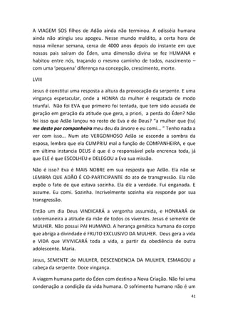 A VIAGEM SOS filhos de Adão ainda não terminou. A odisséia humana
ainda não atingiu seu apogeu. Nesse mundo maldito, a certa hora de
nossa milenar semana, cerca de 4000 anos depois do instante em que
nossos pais saíram do Éden, uma dimensão divina se fez HUMANA e
habitou entre nós, traçando o mesmo caminho de todos, nascimento –
com uma ‘pequena’ diferença na concepção, crescimento, morte.

LVIII

Jesus é constitui uma resposta a altura da provocação da serpente. E uma
vingança espetacular, onde a HONRA da mulher é resgatada de modo
triunfal. Não foi EVA que primeiro foi tentada, que tem sido acusada de
geração em geração da atitude que gera, a priori, a perda do Éden? Não
foi isso que Adão lançou no rosto de Eva e de Deus? “a mulher que (tu)
me deste por companheira meu deu da árvore e eu comi... ” Tenho nada a
ver com isso... Num ato VERGONHOSO Adão se esconde a sombra da
esposa, lembra que ela CUMPRIU mal a função de COMPANHEIRA, e que
em última instancia DEUS é que é o responsável pela encrenca toda, já
que ELE é que ESCOLHEU e DELEGOU a Eva sua missão.

Não é isso? Eva é MAIS NOBRE em sua resposta que Adão. Ela não se
LEMBRA QUE ADÃO É CO-PARTICIPANTE do ato de transgressão. Ela não
expõe o fato de que estava sozinha. Ela diz a verdade. Fui enganada. E
assume. Eu comi. Sozinha. Incrivelmente sozinha ela responde por sua
transgressão.

Então um dia Deus VINDICARÁ a vergonha assumida, e HONRARÁ de
sobremaneira a atitude da mãe de todos os viventes. Jesus é semente de
MULHER. Não possui PAI HUMANO. A herança genética humana do corpo
que abriga a divindade é FRUTO EXCLUSIVO DA MULHER. Deus gera a vida
e VIDA que VIVIVICARÁ toda a vida, a partir da obediência de outra
adolescente. Maria.

Jesus, SEMENTE de MULHER, DESCENDENCIA DA MULHER, ESMAGOU a
cabeça da serpente. Doce vingança.

A viagem humana parte do Éden com destino a Nova Criação. Não foi uma
condenação a condição da vida humana. O sofrimento humano não é um
                                                                      41
 