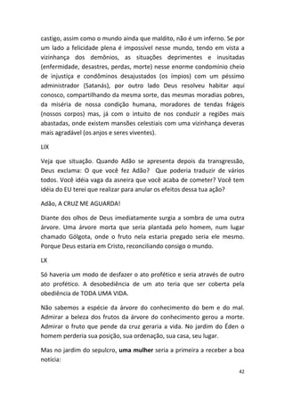castigo, assim como o mundo ainda que maldito, não é um inferno. Se por
um lado a felicidade plena é impossível nesse mundo, tendo em vista a
vizinhança dos demônios, as situações deprimentes e inusitadas
(enfermidade, desastres, perdas, morte) nesse enorme condomínio cheio
de injustiça e condôminos desajustados (os ímpios) com um péssimo
administrador (Satanás), por outro lado Deus resolveu habitar aqui
conosco, compartilhando da mesma sorte, das mesmas moradias pobres,
da miséria de nossa condição humana, moradores de tendas frágeis
(nossos corpos) mas, já com o intuito de nos conduzir a regiões mais
abastadas, onde existem mansões celestiais com uma vizinhança deveras
mais agradável (os anjos e seres viventes).

LIX

Veja que situação. Quando Adão se apresenta depois da transgressão,
Deus exclama: O que você fez Adão? Que poderia traduzir de vários
todos. Você idéia vaga da asneira que você acaba de cometer? Você tem
idéia do EU terei que realizar para anular os efeitos dessa tua ação?

Adão, A CRUZ ME AGUARDA!

Diante dos olhos de Deus imediatamente surgia a sombra de uma outra
árvore. Uma árvore morta que seria plantada pelo homem, num lugar
chamado Gólgota, onde o fruto nela estaria pregado seria ele mesmo.
Porque Deus estaria em Cristo, reconciliando consigo o mundo.

LX

Só haveria um modo de desfazer o ato profético e seria através de outro
ato profético. A desobediência de um ato teria que ser coberta pela
obediência de TODA UMA VIDA.

Não sabemos a espécie da árvore do conhecimento do bem e do mal.
Admirar a beleza dos frutos da árvore do conhecimento gerou a morte.
Admirar o fruto que pende da cruz geraria a vida. No jardim do Éden o
homem perderia sua posição, sua ordenação, sua casa, seu lugar.

Mas no jardim do sepulcro, uma mulher seria a primeira a receber a boa
notícia:
                                                                     42
 