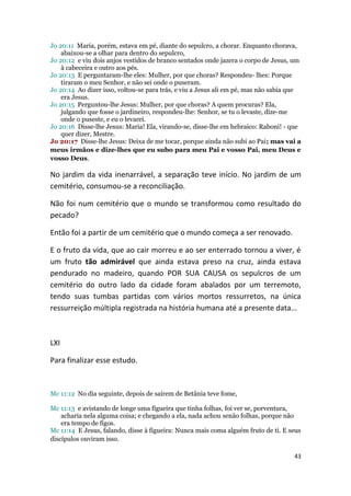 Jo 20:11 Maria, porém, estava em pé, diante do sepulcro, a chorar. Enquanto chorava,
    abaixou-se a olhar para dentro do sepulcro,
Jo 20:12 e viu dois anjos vestidos de branco sentados onde jazera o corpo de Jesus, um
    à cabeceira e outro aos pés.
Jo 20:13 E perguntaram-lhe eles: Mulher, por que choras? Respondeu- lhes: Porque
    tiraram o meu Senhor, e não sei onde o puseram.
Jo 20:14 Ao dizer isso, voltou-se para trás, e viu a Jesus ali em pé, mas não sabia que
    era Jesus.
Jo 20:15 Perguntou-lhe Jesus: Mulher, por que choras? A quem procuras? Ela,
    julgando que fosse o jardineiro, respondeu-lhe: Senhor, se tu o levaste, dize-me
    onde o puseste, e eu o levarei.
Jo 20:16 Disse-lhe Jesus: Maria! Ela, virando-se, disse-lhe em hebraico: Raboni! - que
    quer dizer, Mestre.
Jo 20:17 Disse-lhe Jesus: Deixa de me tocar, porque ainda não subi ao Pai; mas vai a
meus irmãos e dize-lhes que eu subo para meu Pai e vosso Pai, meu Deus e
vosso Deus.

No jardim da vida inenarrável, a separação teve início. No jardim de um
cemitério, consumou-se a reconciliação.

Não foi num cemitério que o mundo se transformou como resultado do
pecado?

Então foi a partir de um cemitério que o mundo começa a ser renovado.

E o fruto da vida, que ao cair morreu e ao ser enterrado tornou a viver, é
um fruto tão admirável que ainda estava preso na cruz, ainda estava
pendurado no madeiro, quando POR SUA CAUSA os sepulcros de um
cemitério do outro lado da cidade foram abalados por um terremoto,
tendo suas tumbas partidas com vários mortos ressurretos, na única
ressurreição múltipla registrada na história humana até a presente data...



LXI

Para finalizar esse estudo.



Mc 11:12 No dia seguinte, depois de saírem de Betânia teve fome,

Mc 11:13 e avistando de longe uma figueira que tinha folhas, foi ver se, porventura,
    acharia nela alguma coisa; e chegando a ela, nada achou senão folhas, porque não
    era tempo de figos.
Mc 11:14 E Jesus, falando, disse à figueira: Nunca mais coma alguém fruto de ti. E seus
discípulos ouviram isso.

                                                                                    43
 