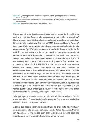Mc 11:20 Quando passavam na manhã seguinte, viram que a figueira tinha secado
   desde as raízes.
Mc 11:21 Então Pedro, lembrando-se, disse-lhe: Olha, Mestre, secou-se a figueira que
   amaldiçoaste.
Mc 11:22 Respondeu-lhes Jesus: Tende fé em Deus.




Notou que há uma figueira monstruosa nas cercanias de Jerusalém na
qual Jesus busca os frutos e não os encontra, e que então ele amaldiçoa?
Ela se seca de modo tão brutal que os apóstolos se enchem de assombro.
Fica ressecada e retorcida. Percebem COMO Jesus amaldiçoa a Figueira?
Com raiva. Muita raiva. Muito além da que seria natural pelo fato de não
encontrar um figo. Porque chegamos a uma diante de outra parábola. Se
você for um estudante das Escrituras atencioso, perceberá que não há
nenhuma menção a árvore do conhecimento em mais nenhum lugar.
Sequer nas visões de Apocalipse. Porém a árvore da vida AINDA é
mencionada, num FUTURO QUE AINDA VIRÁ, porque o Éden ainda é real.
A árvore da vida não foi REPLANTADA no céu. Ela está onde sempre
esteve. No mesmo jardim que onde um dia dois universos se
encontravam. Mas, a árvore do conhecimento não existe mais. Quando
Adão e Eva se escondem no jardim eles fazem uma tosca vestimenta de
FOLHAS DE FIGUEIRA, que são substituídas por Deus logo depois por um
modelo bem mais fashion feito por peles de animais. Sem entrar em
detalhes onde ou como DEUS arranjou aquelas peles, (afinal alguma coisa
a próxima geração de mestres das Escrituras tem que responder...) o que
vemos quando Jesus amaldiçoa a figueira é uma figura que gera certo
contentamento. Na verdade, uma alegria indisfarçável.

Sabe por que Jesus não encontra nela frutos? Porque Adão e Eva já
comeram deles... O segundo Adão não encontra frutos porque o primeiro
Adão os comeu... Uma piada celestial...

A célula que nos era contrária seria destruída na cruz, e até hoje ‘cédulas’
ou promissórias são feitas de celulose, que são feitas de árvores. Mesmo
em Apocalipse o livro selado com sete selos que o cordeiro abre era
semelhante a um documento de compra e venda romano.
                                                                                       44
 