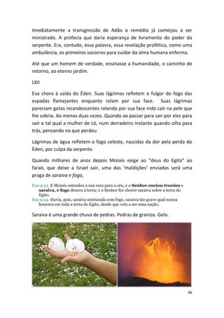 Imediatamente a transgressão de Adão o remédio já começou a ser
ministrado. A profecia que daria esperança de livramento do poder da
serpente. Era, contudo, essa palavra, essa revelação profética, como uma
ambulância, os primeiros socorros para cuidar da alma humana enferma.

Até que um homem de verdade, ensinasse a humanidade, o caminho de
retorno, ao eterno jardim.

LXII

Eva chora à saída do Éden. Suas lágrimas refletem o fulgor do fogo das
espadas flamejantes enquanto rolam por sua face. Suas lágrimas
pareciam gotas incandescentes rolando por sua face indo cair na pele que
lhe cobria. Ao menos duas vezes. Quando ao passar para sair por eles para
sair e tal qual a mulher de Ló, num derradeiro instante quando olha para
trás, pensando no que perdeu.

Lágrimas de água refletem o fogo celeste, nascidas da dor pela perda do
Éden, por culpa da serpente.

Quando milhares de anos depois Moisés exige ao “deus do Egito” ao
faraó, que deixe a Israel sair, uma das ‘maldições’ enviadas será uma
praga de saraiva e fogo,
Exo 9:23 E Moisés estendeu a sua vara para o céu, e o Senhor enviou trovões e
   saraiva, e fogo desceu à terra; e o Senhor fez chover saraiva sobre a terra do
   Egito.
Exo 9:24 Havia, pois, saraiva misturada com fogo, saraiva tão grave qual nunca
   houvera em toda a terra do Egito, desde que veio a ser uma nação.

Saraiva é uma grande chuva de pedras. Pedras de granizo. Gelo.




                                                                                    46
 