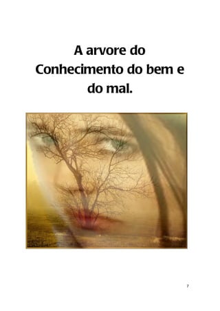 A arvore do
 Conhecimento do bem e
        do mal.


                                  I
Gen 2:16 Ordenou o Senhor Deus ao homem, dizendo: De toda árvore do
  jardim podes comer livremente;

Gen 2:17 mas da árvore do conhecimento do bem e do mal, dessa não
  comerás; porque no dia em que dela comeres, certamente morrerás.




                                                                      7
 
