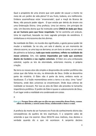 Qual o propósito de uma árvore que com poder de causar a morte no
meio de um jardim de vida plena? O seu fruto, todavia, era indiferente.
Embora assemelhasse estar ‘envenenado’, qual a maçã da Branca de
Neve, não possuía poder algum. O que existia por detrás da árvore era
uma Ordenação Divina. Uma profecia. Uma Lei eterna. Um princípio de
vida. Um Decreto divino que foi instituído como ÚNICA lei dada por Deus
ao ser humano para que fosse respeitada. Tal lei continha um oráculo.
Uma lei espiritual, baseada no mais sagrado princípio da existência. E
simbolizava o microcosmo das leis divinas.

Na realidade do Éden, no mundo dos significados, o gesto possui poder de
mudar a realidade. Se no céu, um selo é aberto; se um momento de
silencio ocorre; se uma taça se derrama; se um livro se come; se um ramo
de palmeira se balança; tudo que neste acontece, reflete na realidade do
nosso universo. Sim, nós somos impactados por tudo que acontece
diante do Cordeiro e nas regiões celestiais. O Éden era uma embaixada
celestial, sujeita as leis da eternidade, anteriores mesmo, á própria
criação.

Na terra os nossos atos são simples e desprovidos do caráter profético das
coisas que são feitas no céu, na dimensão de Deus. Então se descortina
parte do mistério. O Éden não é parte da terra, embora nesta se
localizasse. É a fusão momentânea entre a terra e os céus. Uma “zona”
fantasma, onde dois universos se encontravam. Onde duas esferas de
realidade se tocavam. Por isso os atos do Éden são providos te tamanha
importância profética. O jardim do Éden é quase o subconsciente de Deus.
É um lugar onde a realidade era condensada em coisas.

II
Gen 3:5 Porque Deus sabe que no dia em que comerdes desse fruto, vossos
  olhos se abrirão, e sereis como Deus, conhecendo o bem e o mal.



A profecia da morte do ser humano era fruto do conhecimento divino das
conseqüências da quebra de leis espirituais. E a serpente sabia de
antemão o que iria ocorrer. Deus OCULTA seus motivos, mas declara a
verdade quando diz o que irá acontecer. A serpente declara

                                                                         8
 