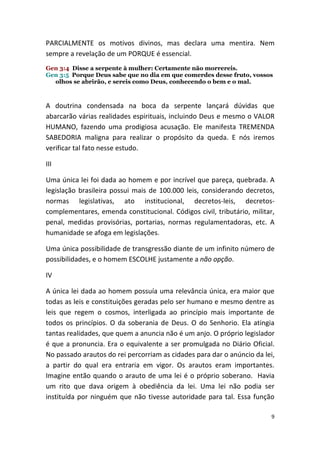 PARCIALMENTE os motivos divinos, mas declara uma mentira. Nem
sempre a revelação de um PORQUE é essencial.
Gen 3:4 Disse a serpente à mulher: Certamente não morrereis.
Gen 3:5 Porque Deus sabe que no dia em que comerdes desse fruto, vossos
  olhos se abrirão, e sereis como Deus, conhecendo o bem e o mal.



A doutrina condensada na boca da serpente lançará dúvidas que
abarcarão várias realidades espirituais, incluindo Deus e mesmo o VALOR
HUMANO, fazendo uma prodigiosa acusação. Ele manifesta TREMENDA
SABEDORIA maligna para realizar o propósito da queda. E nós iremos
verificar tal fato nesse estudo.

III

Uma única lei foi dada ao homem e por incrível que pareça, quebrada. A
legislação brasileira possui mais de 100.000 leis, considerando decretos,
normas legislativas, ato institucional, decretos-leis, decretos-
complementares, emenda constitucional. Códigos civil, tributário, militar,
penal, medidas provisórias, portarias, normas regulamentadoras, etc. A
humanidade se afoga em legislações.

Uma única possibilidade de transgressão diante de um infinito número de
possibilidades, e o homem ESCOLHE justamente a não opção.

IV

A única lei dada ao homem possuía uma relevância única, era maior que
todas as leis e constituições geradas pelo ser humano e mesmo dentre as
leis que regem o cosmos, interligada ao princípio mais importante de
todos os princípios. O da soberania de Deus. O do Senhorio. Ela atingia
tantas realidades, que quem a anuncia não é um anjo. O próprio legislador
é que a pronuncia. Era o equivalente a ser promulgada no Diário Oficial.
No passado arautos do rei percorriam as cidades para dar o anúncio da lei,
a partir do qual era entraria em vigor. Os arautos eram importantes.
Imagine então quando o arauto de uma lei é o próprio soberano. Havia
um rito que dava origem à obediência da lei. Uma lei não podia ser
instituída por ninguém que não tivesse autoridade para tal. Essa função

                                                                        9
 