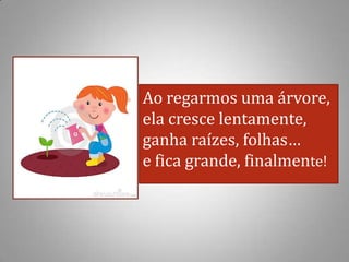 Ao regarmos uma árvore,
ela cresce lentamente,
ganha raízes, folhas…
e fica grande, finalmente!
 