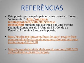 REFERÊNCIAS
• Esta poesia aparece pela primeira vez na net no blogue
  “oeiras-a-ler” –http://oeiras-a-
  ler.blogspot.com/2007/03/rvore-e-
  poesia.html numa poesia ilustrada por uma menina
  chamada Constança, do 3º Ano da EB1 Conde de
  Ferreira. A menina é autora da poesia.

• http://pt.dreamstime.com/fotos-de-stock-royalty-free-
  planta-molhando-da-menina-pequena-do-jardineiro-no-
  jardim-image18282298

• http://emporiodacriatividade.wordpress.com/2012/03
  /02/andando-a-passaros-largos/
 