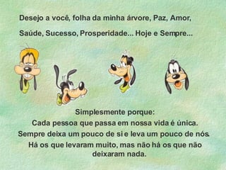 Desejo a você, folha da minha árvore, Paz, Amor, Saúde, Sucesso, Prosperidade... Hoje e Sempre...   Simplesmente porque: Cada pessoa que passa em nossa vida é única. Sempre deixa um pouco de si e leva um pouco de nós.  Há os que levaram muito, mas não há os que não deixaram nada. 