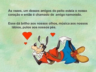 Às vezes, um desses amigos do peito estala o nosso coração e então é chamado de  amigo namorado. Esse dá brilho aos nossos olhos, música aos nossos lábios, pulos aos nossos pés. 