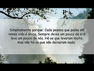 Simplesmente porque: Cada pessoa que passa em nossa vida é única. Sempre deixa um pouco de si e leva um pouco de nós. Há os que levaram muito, mas não há os que não deixaram nada.  