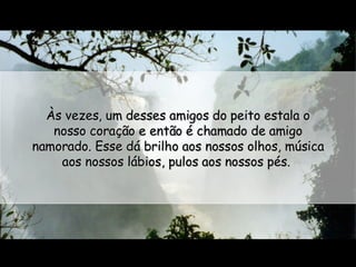Às vezes, um desses amigos do peito estala o nosso coração e então é chamado de amigo namorado. Esse dá brilho aos nossos olhos, música aos nossos lábios, pulos aos nossos pés.  