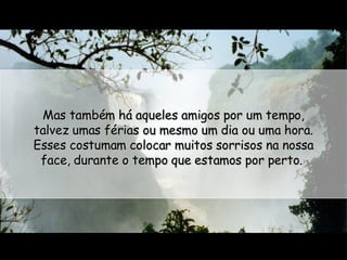 Mas também há aqueles amigos por um tempo, talvez umas férias ou mesmo um dia ou uma hora. Esses costumam colocar muitos sorrisos na nossa face, durante o tempo que estamos por perto.  
