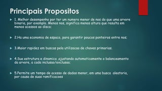 Principais Propositos
 1. Melhor desempenho por ter um numero menor de nos do que uma arvore
binaria, por exemplo. Menos nos, significa menos altura que resulta em
menos acessos ao disco;
 2.Ha uma economia de espaco, para garantir poucos ponteiros entre nos;
 3.Maior rapidez em buscas pela utilizacao de chaves primarias.
 4.Sua estrutura e dinamica ,ajustando automaticamente o balanceamento
da arvore, a cada inclusao/exclusao;
 5.Permite um tempo de acesso de dados menor, em uma busca aleatoria,
por causa de suas ramificacoes
 