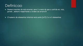 Definicao
 Numero maximo de sub arvores, sera 1 a mais do que o contido na raiz,
porem , semore respeitando a ordem da arvore B
 O numero de elementos inteiros varia ente [n/2]-1 e n-1 elementos;
 