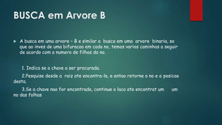BUSCA em Arvore B
 A busca em uma arvore – B e similar a busca em uma arvore binaria, so
que ao inves de uma bifuracao em cada no, temos varios caminhos a seguir
de acordo com o numero de filhos do no.
1. Indica se a chave a ser procurada.
2.Pesquise desde a raiz ate encontra-la, e entao retorne o no e a posicao
desta.
3.Se a chave nao for encontrada, continue o laco ate encontrat um um
no das folhas
 