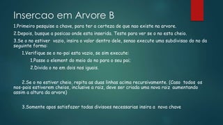 Insercao em Arvore B
1.Primeiro pesquise a chave, para ter a certeza de que nao existe na arvore.
2.Depois, busque a posicao onde esta inserida. Teste para ver se o no esta cheio.
3.Se o no estiver vazio, insira o valor dentro dele, senao execute uma subdivisao do no da
seguinte forma:
1.Verifique se o no-pai esta vazio, se sim execute:
1.Passe o element do meio do no para o seu pai;
2.Divida o no em dois nos iguais.
2.Se o no estiver cheio, repita as duas linhas acima recursivamente. (Caso todos os
nos-pais estiverem cheios, inclusive a raiz, deve ser criada uma nova raiz aumentando
assim a altura da arvore)
3.Somente apos satisfazer todas divisoes necessarias insira a nova chave
 