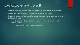 Exclusao em Arvore B
1. Primeiro pesquise a chave para ter a certeza de que existe na arvore.
2. Se exister , verfique se esta em folha, e faca a exclusao.
3. Se existir e nao estiver em folha, substitua esta chave pela menor chave
do filho a direita.
1.Se o numero de chaves no no, for maior do que (ordem/2-1),entao
termine a rotina.
2.Senao redistribua as chaves os vizinhos.
 