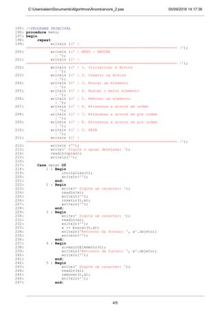 05/09/2016 14:17:36C:UserselainDocumentsAlgoritmosÁrvorearvore_2.pas
195: //PROGRAMA PRINCIPAL
196: procedure menu;
197: begin
198: repeat
199: writeln ((' |
==================================================================== |');
200: writeln ((' | MENU - ARVORE
| ');
201: writeln ((' |
==================================================================== |');
202: writeln ((' | 1. Inicializar a Arvore
| ');
203: writeln ((' | 2. Inserir na Arvore
| ');
204: writeln ((' | 3. Buscar um elemento
| ');
205: writeln ((' | 4. Buscar o maior elemento
| ');
206: writeln ((' | 5. Remover um elemento
| ');
207: writeln ((' | 6. Atravessa a arvore em ordem
| ');
208: writeln ((' | 7. Atravessa a arvore em pre ordem
| ');
209: writeln ((' | 8. Atravessa a arvore em pos ordem
| ');
210: writeln ((' | 0. SAIR
| ');
211: writeln ((' |
==================================================================== |');
212: writeln ('');
213: write(' Digite a opcao desejada: ');
214: readln(opcao);
215: writeln('');
216:
217: Case opcao Of
218: 1 : Begin
219: inicializa(t);
220: writeln('');
221: end;
222: 2 : Begin
223: write(' Digite um caracter: ');
224: readln(x);
225: writeln('');
226: inserir(t,x);
227: writeln('');
228: end;
229: 3 : Begin
230: write(' Digite um caracter: ');
231: readln(x);
232: writeln('');
233: a := buscar(t,x);
234: writeln('Retornou da funcao: ', a^.objeto);
235: writeln('');
236: end;
237: 4 : Begin
238: a:=maiorElemento(t);
239: writeln('Retornou da funcao: ', a^.objeto);
240: writeln('');
241: end;
242: 5 : Begin
243: write(' Digite um caracter: ');
244: readln(x);
245: remover(t,x);
246: writeln('');
247: end;
4/5
 