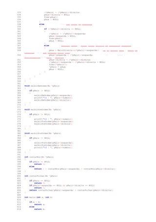 333 (*pRaiz) = (*pRaiz)->direita;
334 pAux->direita = NULL;
335 free(pAux);
336 pAux = NULL;
337 }
338 else //so tem filho da esquerda
339 {
340 if ((*pRaiz)->direita == NULL)
341 {
342 (*pRaiz) = (*pRaiz)->esquerda;
343 pAux->esquerda = NULL;
344 free(pAux);
345 pAux = NULL;
346 }
347 else //Escolhi fazer o maior filho direito da subarvore esquerda.
348 {
349 pAux = MaiorDireita(&(*pRaiz)->esquerda); //se vc quiser usar o Menor da
esquerda, so o que mudaria seria isso:
350 pAux->esquerda = (*pRaiz)->esquerda; // pAux =
MenorEsquerda(&(*pRaiz)->direita);
351 pAux->direita = (*pRaiz)->direita;
352 (*pRaiz)->esquerda = (*pRaiz)->direita = NULL;
353 free((*pRaiz));
354 *pRaiz = pAux;
355 pAux = NULL;
356 }
357 }
358 }
359 }
360 }
361
362 void exibirEmOrdem(No *pRaiz)
363 {
364 if(pRaiz != NULL)
365 {
366 exibirEmOrdem(pRaiz->esquerda);
367 printf("%d | ", pRaiz->numero);
368 exibirEmOrdem(pRaiz->direita);
369 }
370 }
371
372 void exibirPreOrdem(No *pRaiz)
373 {
374 if(pRaiz != NULL)
375 {
376 printf("%d | ", pRaiz->numero);
377 exibirPreOrdem(pRaiz->esquerda);
378 exibirPreOrdem(pRaiz->direita);
379 }
380 }
381
382 void exibirPosOrdem(No *pRaiz)
383 {
384 if(pRaiz != NULL)
385 {
386 exibirPosOrdem(pRaiz->esquerda);
387 exibirPosOrdem(pRaiz->direita);
388 printf("%d | ", pRaiz->numero);
389 }
390 }
391
392 int contarNos(No *pRaiz)
393 {
394 if(pRaiz == NULL)
395 return 0;
396 else
397 return 1 + contarNos(pRaiz->esquerda) + contarNos(pRaiz->direita);
398 }
399
400 int contarFolhas(No *pRaiz)
401 {
402 if(pRaiz == NULL)
403 return 0;
404 if(pRaiz->esquerda == NULL && pRaiz->direita == NULL)
405 return 1;
406 return contarFolhas(pRaiz->esquerda) + contarFolhas(pRaiz->direita);
407 }
408
409 int maior(int a, int b)
410 {
411 if(a > b)
412 return a;
413 else
414 return b;
 