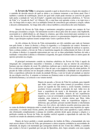 A Árvore da Vida é o programa segundo o qual se desenvolveu a criação dos mundos; é
o caminho de descida através do qual as almas e as criaturas tomaram a sua forma atual. Este é
também o sentido de reabilitação, através do qual todo criado pode retornar ao convívio de quem
tudo anela: a unidade do “seio do Criador”, segundo uma famosa expressão cabalística. A “Árvore
da Vida” é a “escada de Jacó” (cf. Gênesis 28), a cuja base está apoiada a terra, e no topo toca o
céu. Ao longo dela os anjos, isto é as múltiplas formas de consciência que animam a criação, sobem
e descem continuamente. Ao longo dela sobe e desce também a consciência dos seres humanos.
Através da Árvore da Vida chega o nutrimento energético presente nos campos de Luz
divina que circundam a criação. Tal nutrimento escorre e desce pela série de canais e das Sephiroth,
associando-se e subdividindo-se, até chegar às criaturas, que delas necessitam para sustentar-se na
vida. Através da Árvore da Vida sobem também as preces e os pensamentos daqueles que procuram
Deus, e que desejam explorar (reami) sempre mais vastos e perfeitos do Ser.
As três colunas da Árvore da Vida correspondem aos três caminhos que cada ser humano
tem pela frente: o Amor (à direita), a Força (à esquerda), e a Compaixão (ao centro). Somente o
caminho do meio, chamado também “caminho real”, tem em si a capacidade de unificar os opostos.
Sem a coluna central, a Árvore da Vida se transforma naquela do conhecimento do bem e do mal.
As colunas à direita e à esquerda representam por sua vez as duas polaridades basilares de toda a
realidade: o masculino à direita e o feminino à esquerda, dos quais resultam todos os outros pares de
opostos presentes na criação.
O principal ensinamento contido na doutrina cabalística da Árvore da Vida é aquele da
integração dos componentes masculino e feminino, a efetuar-se seja no interior da consciência
humana seja nas relações de casal. Os cabalistas explicam que o motivo principal por que Adão e
Eva se deixaram enganar pela serpente foi o fato de que o seu (rapporto) não era ainda perfeito. O
pecado de Adão consistiu em ter desejado conhecer em profundidade a dualidade sem ter primeiro
feito a experiência suficiente do estado da unidade Divina, e sem ter levado tal unidade ao interior
da sua relação com Eva. A serpente se insinuou na (frattura) entre os dois primeiros companheiros
da história humana, e aí colocou o seu veneno mortal.
Depois do pecado, a Árvore da Vida foi ocultada, para impedir
que Adão, com o mal que tinha (ormai) já (assorbito), tivesse
acesso ao segredo da vida eterna e, assim fazendo, (rendesse
assoluto) tivesse assumido o princípio do mal. Adão teve de
fazer a experiência da morte e da destruição, pois que ele
mesmo havia assim escolhido. Através de tais experiências
negativas, o seu ser corrompido se poderia libertar do veneno da
serpente, para tornar-se a criatura eterna que Deus tinha
concebido. Analogamente, todas as experiências trágicas e
dolorosas, que, portanto, possam suceder durante a vida humana
(Deus nos livre disto), são todavia ocasiões preciosas para dar-
se conta da distância interposta entre o estado ideal, do qual conservamos uma memória no supra-
consciente, e o estado atual. Existe, porém, um caminho mais fácil, mais agradável, o qual, embora
não eliminando completamente o amargo do remédio, permite desde agora alcançar a alegria e a
perfeição contida na Árvore da Vida, em medida variável segundo a capacidade de cada um. Ela
consiste no estudo da sabedoria esotérica: a Cabala.
Depois de haver perdido o estado paradisíaco do Jardim do Éden, a humanidade não tem
mais acesso direto à Árvore da Vida, que permanece a única resposta verdadeira às necessidades de
infinitude, de alegria e de eternidade que carregamos dentro de nós. Como diz a Bíblia, o caminho
que conduz à Árvore é guardado por um par de Querubins, dois Anjos armados com uma espada
 