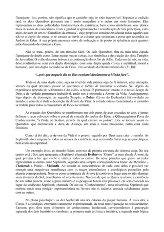 flamejante. Isto, porém, não significa que o caminho seja de todo inacessível. Segundo a tradição
oral, os dois Querubins possuem um o rosto masculino e o outro um rosto feminino. Eles
representam as duas polaridades fundamentais da existência, bem como simbolizam seus planos
mais elevados da consciência. Com a gradual reaproximação e reunificação de tais princípios, estes
anjos deixam de ser os “Guardiões da entrada”, cujo propósito consiste em afastar todos aqueles que
não te o direito de entrar, e se tornam ao invés as colunas que sustentam a porta que reconduz ao
Jardim do Éden. A sua própria presença serve de indicação e de ponto de referência para quantos
estão buscando de retornar a Casa.
Não se trata, porém, de um trabalho fácil. Os dois Querubins têm na mão uma espada
flamejante de duplo corte. Entre muitas outras coisas, isto simboliza a destruição dos dois Templos
de Jerusalém. O exílio do povo hebreu é a continuação do exílio de Adão. Cada um de nós, na vida,
deve confrontar-se com esta dupla destruição, com uma dupla queda (física e espiritual, moral e
humana), com um duplo esconder-se de Deus. Um versículo do Deuteronômio diz (31,18):
“...pois que naquele dia eu lhes ocultarei duplamente a Minha face”.
Trata-se de uma dupla crise, seja ao nível de vida prática seja de fé interior, uma iniciação,
através da qual devemos passar se queremos o mérito de encontrar a estrada. Se, depois da
experiência repetida do sofrimento e do exílio, a nossa fé permanece intacta, e o nosso desejo de
Deus e da verdade permanece inabalável, então nos é mostrada a Árvore da Vida. Analogamente,
logo depois da destruição do segundo Templo, o Zohar (Livro do Esplendor) foi revelado ao
mundo, e com ele é dada a descrição da Árvore da Vida. A estrada estava reencontrada, o caminho
se reabria para todos os buscadores de Deus na verdade.
As espadas dos Querubins se transformam em dois pares de asas cruzadas no alto, e juntas
definem o arco colocado sobre o portal de entrada do jardim do Éden: a Qüinquagésima Porta do
Conhecimento, “a Porta do Senhor, através da qual entram os justos”. Eles se tornam assim os
Querubins que encimavam a Arca da Aliança, um com o rosto masculino, outro com rosto
feminino.
Como já foi dito, a Árvore da Vida é o projeto seguido por Deus para criar o mundo. As
Sephiroth são a origem de todos os setores da existência, seja no mundo físico seja no psicológico,
bem como no espiritual.
Um exemplo disto, no mundo físico, vem-nos da própria estrutura do sistema solar. No seu
centro está o Sol, que representa a Sephiroth chamada Kether ou “Coroa”, a mais alta da Árvore, da
qual provém a luz que enche e vitaliza todas as outras. Os nove planetas que giram ao redor
representam as outras nove Sephiroth, segundo uma simples correspondência linear, de Mercúrio –
Chokmah a Plutão – Malkuth. Ao estudar as características de cada uma delas é possível ver
emergir uma inequívoca semelhança com os traços astronômicos e astrológicos possuídos pelo
planeta correspondente. Nota-se como a estrutura da Árvore já contivesse lugar para os três planetas
mais distantes do Sol, descobertos só recentemente. No caso de que a ciência revelasse a existência
de um outro planeta, como alguns cálculos e as pesquisas fazem crer provável, ela será colocada no
lugar da undécima Sephiroth, chamada Da’ath ou “Conhecimento”, uma misteriosa Sephiroth que
embora tendo uma posição importantíssima na Árvore não é, todavia, contada solidamente junto
com as outras.
No plano psicológico, as dez Sephiroth são dez estados da psiqué humana. A mais alta, a
Coroa, é a condição, entretanto raramente experimentada, da total transfiguração no transcendente.
Existem, pois dois tipos diferentes de conhecimento intelectual, correspondentes à percepção
separada dos dois hemisférios cerebrais: a primeira mais artística e intuitiva, a segunda mais lógica
 