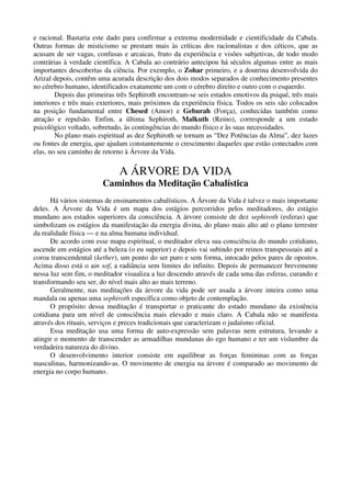 e racional. Bastaria este dado para confirmar a extrema modernidade e cientificidade da Cabala.
Outras formas de misticismo se prestam mais às críticas dos racionalistas e dos céticos, que as
acusam de ser vagas, confusas e arcaicas, fruto da experiência e visões subjetivas, de todo modo
contrárias à verdade científica. A Cabala ao contrário antecipou há séculos algumas entre as mais
importantes descobertas da ciência. Por exemplo, o Zohar primeiro, e a doutrina desenvolvida do
Arizal depois, contêm uma acurada descrição dos dois modos separados de conhecimento presentes
no cérebro humano, identificados exatamente um com o cérebro direito e outro com o esquerdo.
Depois das primeiras três Sephiroth encontram-se seis estados emotivos da psiqué, três mais
interiores e três mais exteriores, mais próximos da experiência física. Todos os seis são colocados
na posição fundamental entre Chesed (Amor) e Geburah (Força), conhecidas também como
atração e repulsão. Enfim, a última Sephiroth, Malkuth (Reino), corresponde a um estado
psicológico voltado, sobretudo, às contingências do mundo físico e às suas necessidades.
No plano mais espiritual as dez Sephiroth se tornam as “Dez Potências da Alma”, dez luzes
ou fontes de energia, que ajudam constantemente o crescimento daqueles que estão conectados com
elas, no seu caminho de retorno à Árvore da Vida.
A ÁRVORE DA VIDA
Caminhos da Meditação Cabalística
Há vários sistemas de ensinamentos cabalísticos. A Árvore da Vida é talvez o mais importante
deles. A Árvore da Vida é um mapa dos estágios percorridos pelos meditadores, do estágio
mundano aos estados superiores da consciência. A árvore consiste de dez sephiroth (esferas) que
simbolizam os estágios da manifestação da energia divina, do plano mais alto até o plano terrestre
da realidade física — e na alma humana individual.
De acordo com esse mapa espiritual, o meditador eleva sua consciência do mundo cotidiano,
ascende em estágios até a beleza (o eu superior) e depois vai subindo por reinos transpessoais até a
coroa transcendental (kether), um ponto do ser puro e sem forma, intocado pelos pares de opostos.
Acima disso está o ain sof, a radiância sem limites do infinito. Depois de permanecer brevemente
nessa luz sem fim, o meditador visualiza a luz descendo através de cada uma das esferas, curando e
transformando seu ser, do nível mais alto ao mais terreno.
Geralmente, nas meditações da árvore da vida pode ser usada a árvore inteira como uma
mandala ou apenas uma sephiroth específica como objeto de contemplação.
O propósito dessa meditação é transportar o praticante do estado mundano da existência
cotidiana para um nível de consciência mais elevado e mais claro. A Cabala não se manifesta
através dos rituais, serviços e preces tradicionais que caracterizam o judaísmo oficial.
Essa meditação usa uma forma de auto-expressão sem palavras nem estrutura, levando a
atingir o momento de transcender as armadilhas mundanas do ego humano e ter um vislumbre da
verdadeira natureza do divino.
O desenvolvimento interior consiste em equilibrar as forças femininas com as forças
masculinas, harmonizando-as. O movimento de energia na árvore é comparado ao movimento de
energia no corpo humano.
 