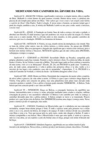 MEDITANDO NOS CAMINHOS DA ÁRVORE DA VIDA.
Sephiroth X – MALKUTH. O Reino, significando o universo, a criação inteira, obra e espelho
de Deus. Malkuth é o reino dentro do qual estamos vivendo. Dentro desse reino, o cabalista não
precisa de um templo para adorar um Deus: "Não sabeis que vosso corpo é um templo onde habita
o espírito de Deus" (São Paulo). Tudo é criação. E nesse reino o homem, ao mesmo tempo que é
parte da criação, também a cria. A mística de Malkuth é sentir-se um com o todo, sentir o universo,
o eu no você.
Sephiroth IX – JESOD. A Fundação ou Limite, base de toda a crença e de toda a verdade, o
absoluto em filosofia. É onde termina o que nós podemos ver, tocar ou sentir da criação. É o limite
entre esse e o outro mundo. Ele é a divisão entre os dois mundos, os dois grandes caminhos do
universo; por isso é a fundação. JESOD é as fronteiras do homem.
Sephiroth VII – NETZACH. A Vitória, ou seja, triunfo eterno da inteligência e da virtude. Não
se trata da vitória sobre outros, mas da vitória mística, a vitória eterna. Ao passar por JESOD,
chega-se à Vitória. Mas essa passagem e chegada não significam que o místico está vitorioso, pois o
homem tem muitas vitórias e fracassos. NETZACH significa que ele não voltou atrás (PECHAD),
sobrepujou o tempo e o espaço.
Sephiroth V – GEBURAH ou PECHAD. Severidade (Medo ou Pecado), compelida pela
própria sabedoria e pela boa vontade. Permitir o mal é obstruir o bom. É a esfera da falha, do medo
frente à Vitória. Se na Vitória é como diz a Bíblia: "Em todo lugar onde eu fizer celebrar a memória
do meu nome, virei a ti e te abençoarei" (Êxodo, 20: 24), em PECHAD se pode citar: "Lembra-te,
pois, de onde caíste, arrepende-te, e volta à prática das primeiras obras; e se não, venho a ti e
moverei do teu lugar o teu candeeiro, caso não te arrependas". (Apocalipse, 2: 4). PECHAD é a
saída do Caminho da Verdade, a vitória da ilusão - da Sombra (Imagem) sobre a Luz.
Sephiroth VIII – HOD. Honra ou Glória. Eternidade das conquistas da mente sobre a matéria,
do ativo sobre o passivo, da vida sobre a morte. A Glória é a paz a que o místico chega depois da
Vitória. Uma glória sem conceito de glória, mas uma plataforma num plano mais elevado onde
conceitos perdem o sentido. Com a glória o homem pode entender TIPHERETH - A Beleza. Toda
beleza que tem conceito perde o seu valor em HOD.
Sephiroth VI – TIPHERETH. Graça ou Beleza, a concepção luminosa do equilíbrio nas
formas, intermediária entre a coroa e o reino, princípio mediador entre criador e criações, sublime
concepção da poesia e seu sacerdócio soberano! A Beleza é um caminho por onde se começa a
caminhar deixando para trás a glória estática. A beleza sempre se move e se transmuda. Poucos
podem ver o que há por trás da beleza. Em TIPHERETH termina uma etapa e começa outra. Nesse
ponto o místico já não vê separação, mas união.
Sephiroth IV – CHESED. Clemência ou Misericórdia, que é a sabedoria em sua concepção
secundária, sempre benevolente porque é forte. É onde o místico sente pela primeira vez a união
entre o eu e o tu, através da beleza, do tempo e do espaço. É onde o místico divide sua comunhão
com Deus e com o tu. Tem que passar pelo tu, pelo outro, senão não chegará a Kether. É onde o
místico compartilha a sua beleza. Mas a Misericórdia é mais que uma ajuda, é sentir-se a pessoa,
unir-se à sua alma, ao seu espírito e com ela formar uma só força, porque sem união (Chesed) não
há força.
Sephiroth II – CHOKMAH. Sabedoria Superior, equilibrada em sua ordem imutável pela
iniciativa da inteligência. Nessa esfera, o místico já não é um homem comum; descobriu a Verdade.
 