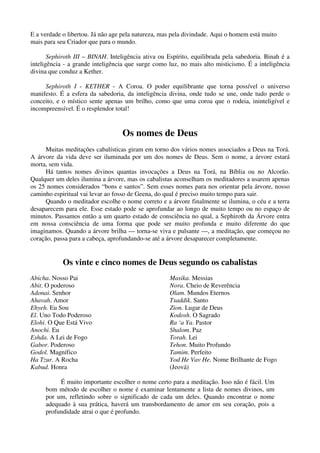 E a verdade o libertou. Já não age pela natureza, mas pela divindade. Aqui o homem está muito
mais para seu Criador que para o mundo.
Sephiroth III – BINAH. Inteligência ativa ou Espírito, equilibrada pela sabedoria. Binah é a
inteligência - a grande inteligência que surge como luz, no mais alto misticismo. É a inteligência
divina que conduz a Kether.
Sephiroth I - KETHER - A Coroa. O poder equilibrante que torna possível o universo
manifesto. É a esfera da sabedoria, da inteligência divina, onde tudo se une, onde tudo perde o
conceito, e o místico sente apenas um brilho, como que uma coroa que o rodeia, ininteligível e
incompreensível. É o resplendor total!
Os nomes de Deus
Muitas meditações cabalísticas giram em torno dos vários nomes associados a Deus na Torá.
A árvore da vida deve ser iluminada por um dos nomes de Deus. Sem o nome, a árvore estará
morta, sem vida.
Há tantos nomes divinos quantas invocações a Deus na Torá, na Bíblia ou no Alcorão.
Qualquer um deles ilumina a árvore, mas os cabalistas aconselham os meditadores a usarem apenas
os 25 nomes considerados “bons e santos”. Sem esses nomes para nos orientar pela árvore, nosso
caminho espiritual vai levar ao fosso de Geena, do qual é preciso muito tempo para sair.
Quando o meditador escolhe o nome correto e a árvore finalmente se ilumina, o céu e a terra
desaparecem para ele. Esse estado pode se aprofundar ao longo de muito tempo ou no espaço de
minutos. Passamos então a um quarto estado de consciência no qual, a Sephiroth da Árvore entra
em nossa consciência de uma forma que pode ser muito profunda e muito diferente do que
imaginamos. Quando a árvore brilha — torna-se viva e pulsante —, a meditação, que começou no
coração, passa para a cabeça, aprofundando-se até a árvore desaparecer completamente.
Os vinte e cinco nomes de Deus segundo os cabalistas
Abicha. Nosso Pai
Abit. O poderoso
Adonai. Senhor
Ahavah. Amor
Ehyeh. Eu Sou
El. Uno Todo Poderoso
Elohi. O Que Está Vivo
Anochi. Eu
Eshda. A Lei de Fogo
Gabor. Poderoso
Godol. Magnífico
Ha Tzur. A Rocha
Kabud. Honra
Masika. Messias
Nora. Cheio de Reverência
Olam. Mundos Eternos
Tsaddik. Santo
Zion. Lugar de Deus
Kodosh. O Sagrado
Ra ‘a Ya. Pastor
Shalom. Paz
Torah. Lei
Tehon. Muito Profundo
Tamim. Perfeito
Yod He Vav He. Nome Brilhante de Fogo
(Jeová)
É muito importante escolher o nome certo para a meditação. Isso não é fácil. Um
bom método de escolher o nome é examinar lentamente a lista de nomes divinos, um
por um, refletindo sobre o significado de cada um deles. Quando encontrar o nome
adequado à sua prática, haverá um transbordamento de amor em seu coração, pois a
profundidade atrai o que é profundo.
 