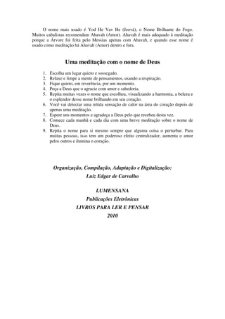 O nome mais usado é Yod He Vav He (Jeová), o Nome Brilhante do Fogo.
Muitos cabalistas recomendam Ahavah (Amor). Ahavah é mais adequado à meditação
porque a Árvore foi feita pelo Messias apenas com Ahavah, e quando esse nome é
usado como meditação há Ahavah (Amor) dentro e fora.
Uma meditação com o nome de Deus
1. Escolha um lugar quieto e sossegado.
2. Relaxe e limpe a mente de pensamentos, usando a respiração.
3. Fique quieto, em reverência, por um momento.
4. Peça a Deus que o agracie com amor e sabedoria.
5. Repita muitas vezes o nome que escolheu, visualizando a harmonia, a beleza e
o esplendor desse nome brilhando em seu coração.
6. Você vai detectar uma nítida sensação de calor na área do coração depois de
apenas uma meditação.
7. Espere uns momentos e agradeça a Deus pelo que recebeu desta vez.
8. Comece cada manhã e cada dia com uma breve meditação sobre o nome de
Deus.
9. Repita o nome para si mesmo sempre que alguma coisa o perturbar. Para
muitas pessoas, isso tem um poderoso efeito centralizador, aumenta o amor
pelos outros e ilumina o coração.
Organização, Compilação, Adaptação e Digitalização:
Luiz Edgar de Carvalho
LUMENSANA
Publicações Eletrônicas
LIVROS PARA LER E PENSAR
2010
 