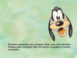 Existem pessoas em nossas vidas que nos deixam felizes pelo simples fato de terem cruzado o nosso caminho. 
