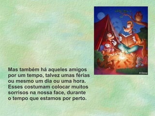 Mas também há aqueles amigos por um tempo, talvez umas férias ou mesmo um dia ou uma hora. Esses costumam colocar muitos sorrisos na nossa face, durante o tempo que estamos por perto. 