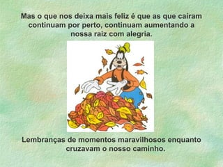 Mas o que nos deixa mais feliz é que as que caíram
continuam por perto, continuam aumentando a
nossa raiz com alegria.

Lembranças de momentos maravilhosos enquanto
cruzavam o nosso caminho.

 