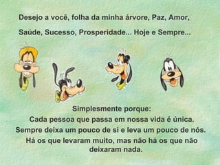 Desejo a você, folha da minha árvore, Paz, Amor,
Saúde, Sucesso, Prosperidade... Hoje e Sempre...

Simplesmente porque:
Cada pessoa que passa em nossa vida é única.
Sempre deixa um pouco de si e leva um pouco de nós.
Há os que levaram muito, mas não há os que não
deixaram nada.

 