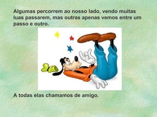 Algumas percorrem ao nosso lado, vendo muitas
luas passarem, mas outras apenas vemos entre um
passo e outro.

A todas elas chamamos de amigo.

 