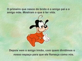 O primeiro que nasce do broto é o amigo pai e o
amigo mãe. Mostram o que é ter vida.

Depois vem o amigo irmão, com quem dividimos o
nosso espaço para que ele floresça como nós.

 