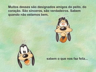 Muitos desses são designados amigos do peito, do
coração. São sinceros, são verdadeiros. Sabem
quando não estamos bem,

sabem o que nos faz feliz...

 