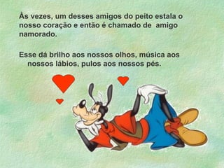 Às vezes, um desses amigos do peito estala o
nosso coração e então é chamado de amigo
namorado.
Esse dá brilho aos nossos olhos, música aos
nossos lábios, pulos aos nossos pés.

 