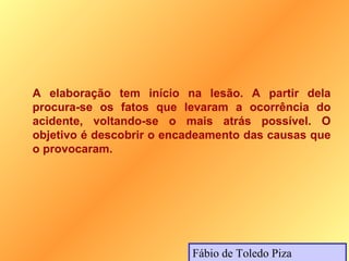 A elaboração tem início na lesão. A partir dela
procura-se os fatos que levaram a ocorrência do
acidente, voltando-se o mais atrás possível. O
objetivo é descobrir o encadeamento das causas que
o provocaram.




                          Fábio de Toledo Piza
 