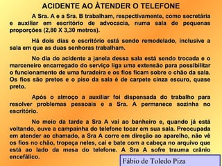 ACIDENTE AO ÀTENDER O TELEFONE
       A Sra. A e a Sra. B trabalham, respectivamente, como secretária
e auxiliar em escritório de advocacia, numa sala de pequenas
proporções (2,80 X 3,30 metros).
       Há dois dias o escritório está sendo remodelado, inclusive a
sala em que as duas senhoras trabalham.
        No dia do acidente a janela dessa sala está sendo trocada e o
marceneiro encarregado do serviço liga uma extensão para possibilitar
o funcionamento de uma furadeira e os fios ficam sobre o chão da sala.
Os fios são pretos e o piso da sala é de carpete cinza escuro, quase
preto.
        Após o almoço a auxiliar foi dispensada do trabalho para
resolver problemas pessoais e a Sra. A permanece sozinha no
escritório.
        No meio da tarde a Sra A vai ao banheiro e, quando já está
voltando, ouve a campainha do telefone tocar em sua sala. Preocupada
em atender ao chamado, a Sra A corre em direção ao aparelho, não vê
os fios no chão, tropeça neles, cai e bate com a cabeça no arquivo que
está ao lado da mesa do telefone. A Sra A sofre trauma crânio
encefálico.
                                       Fábio de Toledo Piza
 