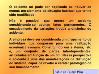 O acidente só pode ser explicado se houver ao
menos um elemento da situação habitual que tenha
sido modificado.
Não é possível que ocorra um acidente
considerando-se apenas fatos permanentes. O
encadeamento da variações traduz a dinâmica do
acidente.

A empresa deve ser considerada um grupamento de
indivíduos que cooperam para uma realização
econômica comum. Constituindo um sistema, isto
é, um conjunto de partes interdependentes,
articuladas em função de um fim. Nessa perspectiva
o acidente é uma das manifestações de disfunção
do sistema, capaz de revelar o caráter patológico de
seu funcionamento.
                             Fábio de Toledo Piza
 