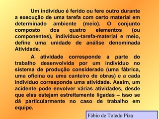 Um indivíduo é ferido ou fere outro durante
a execução de uma tarefa com certo material em
determinado ambiente (meio). O conjunto
composto      dos    quatro      elementos       (ou
componentes), indivíduo-tarefa-material e meio,
define uma unidade de análise denominada
Atividade.
       A atividade corresponde a parte do
trabalho desenvolvida por um indivíduo no
sistema de produção considerado (uma fábrica,
uma oficina ou uma canteiro de obras) e a cada
indivíduo corresponde uma atividade. Assim, um
acidente pode envolver várias atividades, desde
que elas estejam estreitamente ligadas – isso se
dá particularmente no caso de trabalho em
equipe.
                             Fábio de Toledo Piza
 
