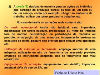 2) A tarefa (T) designa de maneira geral as ações do indivíduo
      que participa da produção parcial ou total de um bem ou
      de um serviço, como por exemplo: chegar ao ambiente de
      trabalho, utilizar um torno, preparar o trabalho, etc.

         No caso de tarefa as variações mais comuns são:
Do modo operacional: tarefa não habitual, rara, imprevista,
modificação em tarefa habitual, precipitação ou ritmo de trabalho
fora do normal, neutralização ou perturbação da máquina ou
produto, antecipação de uma manobra, interpretação errônea na
execução da tarefa, postura não prevista para efetuar uma operação,
etc.
Utilização da máquina ou ferramenta: emprego anormal de uma
máquina, utilização ou não de ferramenta ou acessório previsto,
emprego de instrumento adaptado, uso de ferramenta ema mau
estado, etc.
Equipamento de proteção: equipamento com defeito, impróprio,
inabitual, falta de uso de EPI, etc.
                                     Fábio de Toledo Piza
 