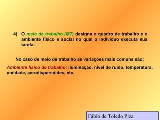 4) O meio de trabalho (MT) designa o quadro de trabalho e o
      ambiente físico e social no qual o indivíduo executa sua
      tarefa.


    No caso de meio de trabalho as variações mais comuns são:
Ambiente físico de trabalho: iluminação, nível de ruído, temperatura,
umidade, aerodispersóides, etc.




                                      Fábio de Toledo Piza
 