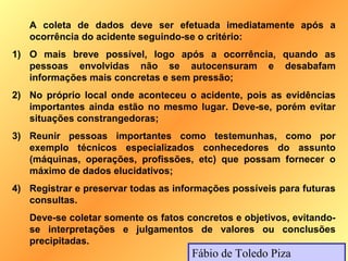 A coleta de dados deve ser efetuada imediatamente após a
   ocorrência do acidente seguindo-se o critério:
1) O mais breve possível, logo após a ocorrência, quando as
   pessoas envolvidas não se autocensuram e desabafam
   informações mais concretas e sem pressão;
2) No próprio local onde aconteceu o acidente, pois as evidências
   importantes ainda estão no mesmo lugar. Deve-se, porém evitar
   situações constrangedoras;
3) Reunir pessoas importantes como testemunhas, como por
   exemplo técnicos especializados conhecedores do assunto
   (máquinas, operações, profissões, etc) que possam fornecer o
   máximo de dados elucidativos;
4) Registrar e preservar todas as informações possíveis para futuras
   consultas.
   Deve-se coletar somente os fatos concretos e objetivos, evitando-
   se interpretações e julgamentos de valores ou conclusões
   precipitadas.
                                     Fábio de Toledo Piza
 