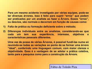 Para um mesmo acidente investigado por várias equipes, pode-se
   ter diversas árvores. Isso é feito para suprir “erros” que podem
   ser praticados por um analista ao fazer a Árvore. Esses “erros”,
   ou desvios, são normais e decorrem em função de causas como:
1) Falta de prática ou formação deficiente sobre o método;
2) Diferenças individuais entre os analistas, considerando-se que
   cada um tem sua experiência, interesse, objetivos e
   características pessoais diferentes.
   Uma vez de posse de várias Árvores, é possível fundi-las numa só
   reunindo-se todas as variações ao ponto de se formar uma árvore
   “ideal”, conferindo uma linguagem comum, com maior clareza e
   objetividade. Essa é a vantagem de se adotar a prática coletiva,
   tanto para a pesquisa como para a construção da Árvore.



                                     Fábio de Toledo Piza
 