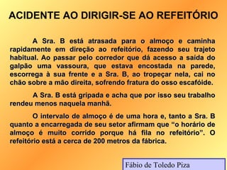 ACIDENTE AO DIRIGIR-SE AO REFEITÓRIO

      A Sra. B está atrasada para o almoço e caminha
rapidamente em direção ao refeitório, fazendo seu trajeto
habitual. Ao passar pelo corredor que dá acesso a saída do
galpão uma vassoura, que estava encostada na parede,
escorrega à sua frente e a Sra. B, ao tropeçar nela, cai no
chão sobre a mão direita, sofrendo fratura do osso escafóide.
      A Sra. B está gripada e acha que por isso seu trabalho
rendeu menos naquela manhã.
        O intervalo de almoço é de uma hora e, tanto a Sra. B
quanto a encarregada de seu setor afirmam que “o horário de
almoço é muito corrido porque há fila no refeitório”. O
refeitório está a cerca de 200 metros da fábrica.


                                  Fábio de Toledo Piza
 
