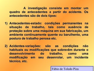 A investigação consiste em montar um
  quadro de antecedentes a partir do acidente. Os
  antecedentes são de dois tipos:

1) Antecedentes-estado: condições permanentes na
   situação de trabalho, tais como ausência de
   proteção sobre uma máquina em sua fabricação, um
   ambiente continuamente quente ou barulhento, uma
   postura de trabalho penosa etc.

2) Acidentes-variações: são as condições não
   habituais ou modificações que sobrevêm durante o
   desenvolvimento     do   trabalho,  como    uma
   modificação em seu desenrolar, um incidente
   técnico, etc.

                            Fábio de Toledo Piza
 