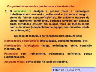 Os quatro componentes que formam a atividade são:
1) O indivíduo (I) designa a pessoa física e psicológica
   trabalhando em seu meio profissional e trazendo consigo o
   efeito de fatores extraprofissionais. No acidente trata-se da
   vítima facilmente identificável, podendo também ser pessoas
   cujas atividades estejam em relação mais ou menos direta
   com a da vítima (companheiro de equipe, contramestre, chefe
   de canteiro, etc).

       No caso de indivíduo as variações mais comuns são:
Modificações psicológicas: preocupação, descontentamento, etc.
Modificações fisiológicas: fadiga, embriagues, sono, condição
inabitual, etc.
Formação: sem       treinamento,   treinamento   deficiente,   pouca
experiência, etc.
Ambiente moral: clima social no local de trabalho.


                                      Fábio de Toledo Piza
 